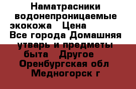 Наматрасники водонепроницаемые экокожа › Цена ­ 1 602 - Все города Домашняя утварь и предметы быта » Другое   . Оренбургская обл.,Медногорск г.